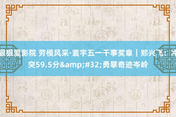 狠狠爱影院 劳模风采·寰宇五一干事奖章｜郑兴飞：冲突59.5分&#32;勇攀奇迹岑岭