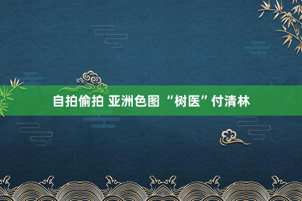 自拍偷拍 亚洲色图 “树医”付清林