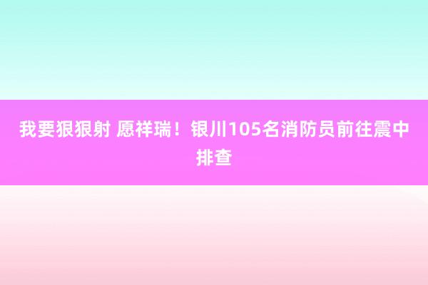 我要狠狠射 愿祥瑞！银川105名消防员前往震中排查