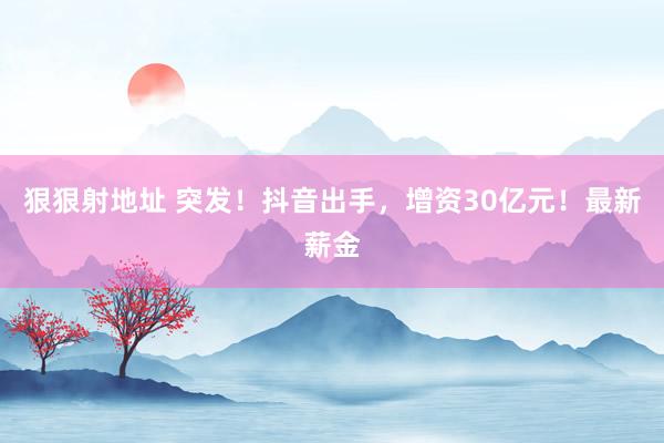 狠狠射地址 突发！抖音出手，增资30亿元！最新薪金