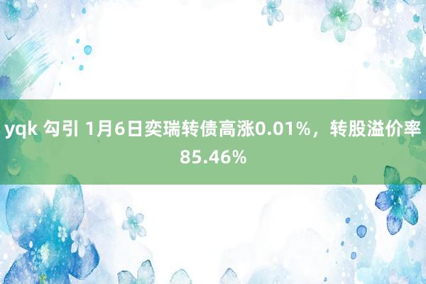 yqk 勾引 1月6日奕瑞转债高涨0.01%，转股溢价率85.46%