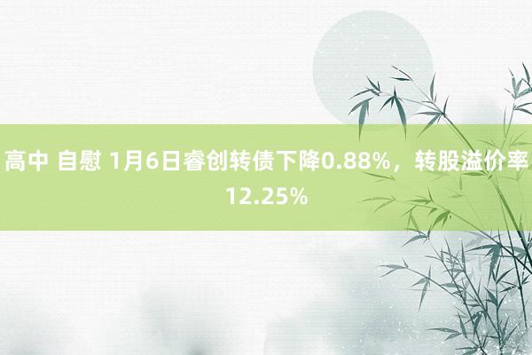 高中 自慰 1月6日睿创转债下降0.88%，转股溢价率12.25%