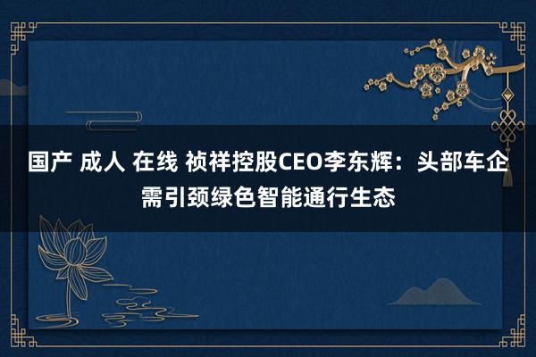 国产 成人 在线 祯祥控股CEO李东辉：头部车企需引颈绿色智能通行生态