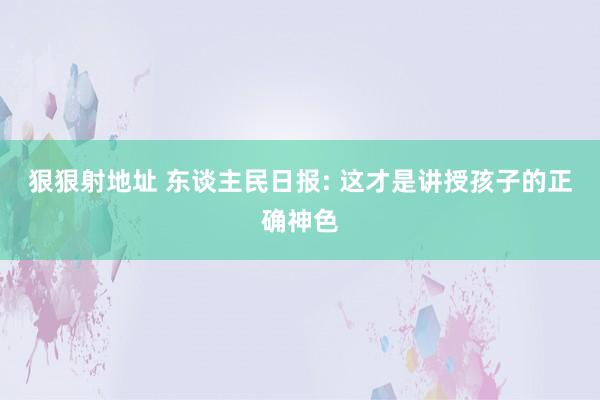 狠狠射地址 东谈主民日报: 这才是讲授孩子的正确神色