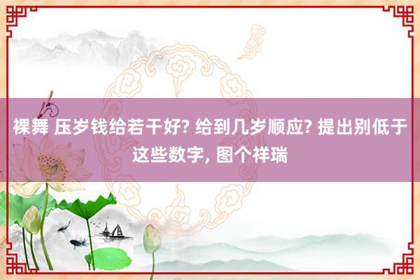 裸舞 压岁钱给若干好? 给到几岁顺应? 提出别低于这些数字， 图个祥瑞