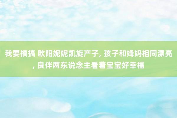 我要搞搞 欧阳妮妮凯旋产子， 孩子和姆妈相同漂亮， 良伴两东说念主看着宝宝好幸福