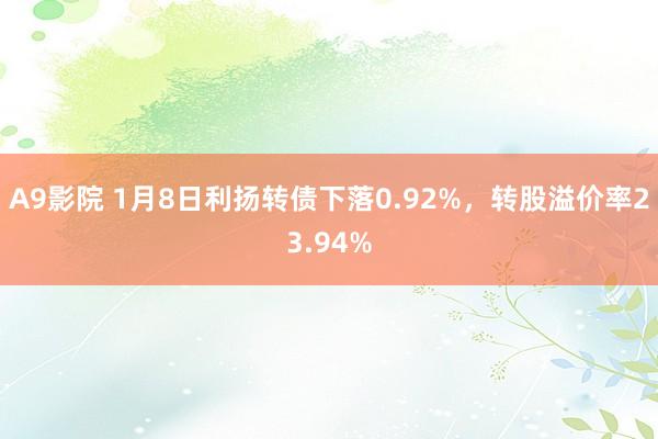 A9影院 1月8日利扬转债下落0.92%，转股溢价率23.94%