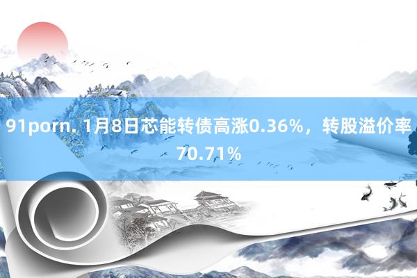 91porn. 1月8日芯能转债高涨0.36%，转股溢价率70.71%