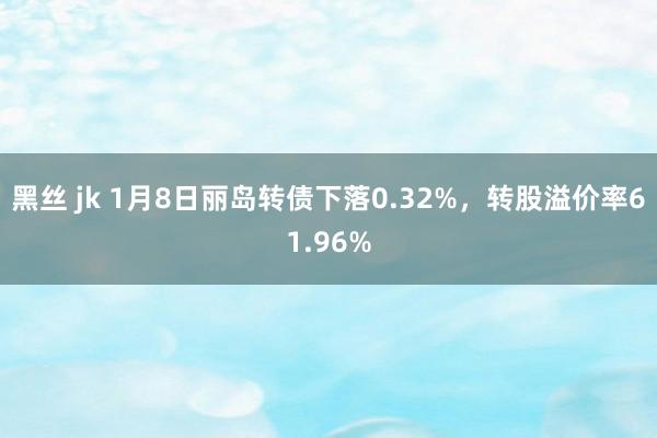 黑丝 jk 1月8日丽岛转债下落0.32%，转股溢价率61.96%