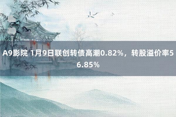 A9影院 1月9日联创转债高潮0.82%，转股溢价率56.85%