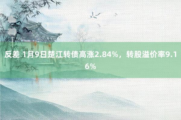 反差 1月9日楚江转债高涨2.84%，转股溢价率9.16%