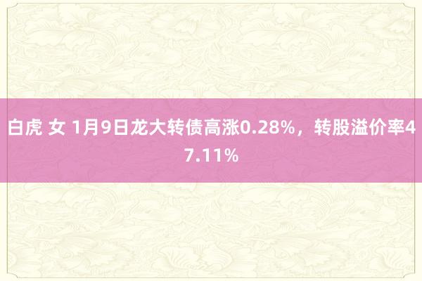 白虎 女 1月9日龙大转债高涨0.28%，转股溢价率47.11%