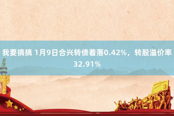 我要搞搞 1月9日合兴转债着落0.42%，转股溢价率32.91%