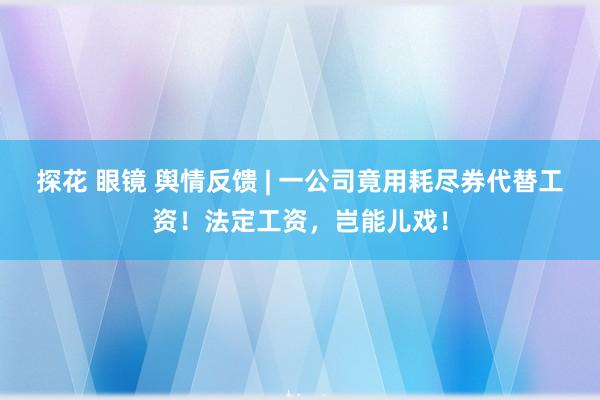 探花 眼镜 舆情反馈 | 一公司竟用耗尽券代替工资！法定工资，岂能儿戏！