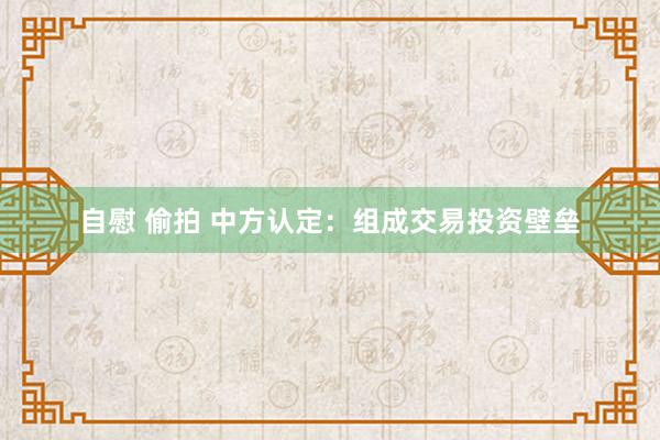 自慰 偷拍 中方认定：组成交易投资壁垒