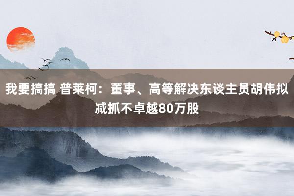 我要搞搞 普莱柯：董事、高等解决东谈主员胡伟拟减抓不卓越80万股