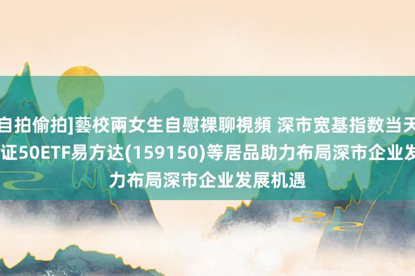 自拍偷拍]藝校兩女生自慰裸聊視頻 深市宽基指数当天收涨，深证50ETF易方达(159150)等居品助力布局深市企业发展机遇