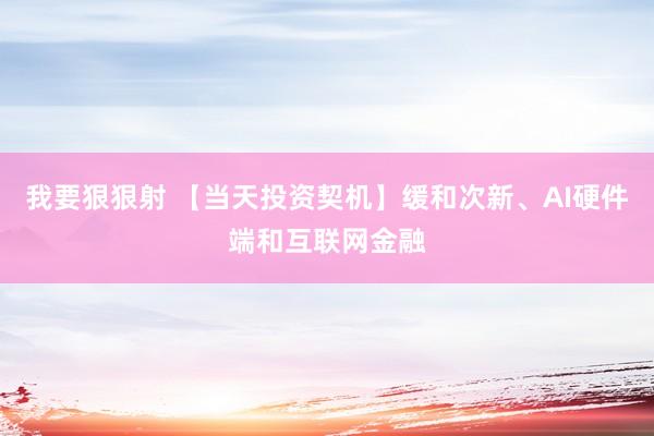 我要狠狠射 【当天投资契机】缓和次新、AI硬件端和互联网金融