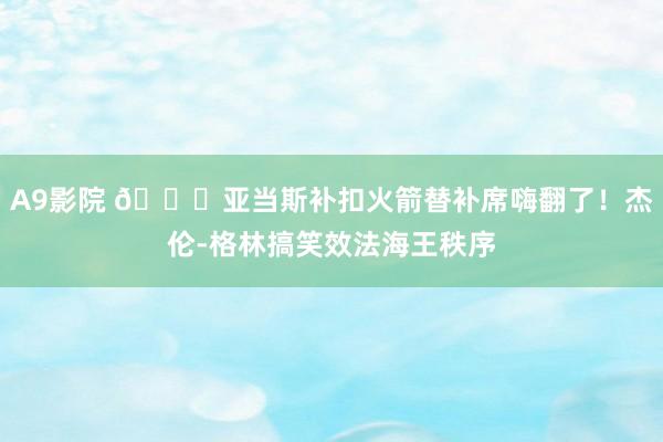 A9影院 😛亚当斯补扣火箭替补席嗨翻了！杰伦-格林搞笑效法海王秩序