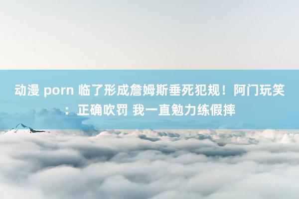 动漫 porn 临了形成詹姆斯垂死犯规！阿门玩笑：正确吹罚 我一直勉力练假摔