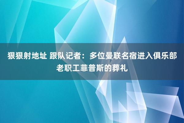 狠狠射地址 跟队记者：多位曼联名宿进入俱乐部老职工菲普斯的葬礼