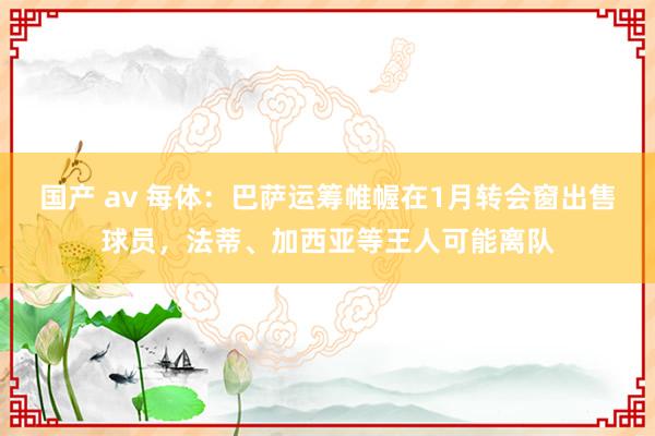 国产 av 每体：巴萨运筹帷幄在1月转会窗出售球员，法蒂、加西亚等王人可能离队