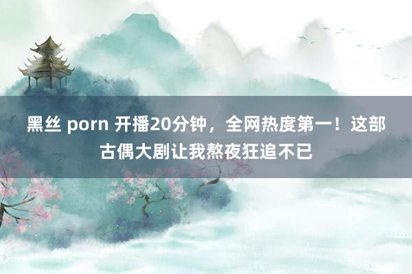 黑丝 porn 开播20分钟，全网热度第一！这部古偶大剧让我熬夜狂追不已