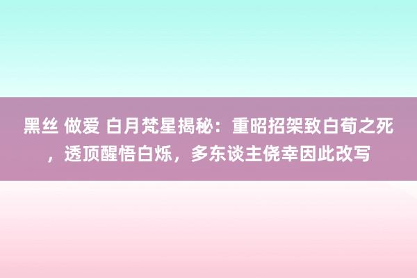 黑丝 做爱 白月梵星揭秘：重昭招架致白荀之死，透顶醒悟白烁，多东谈主侥幸因此改写