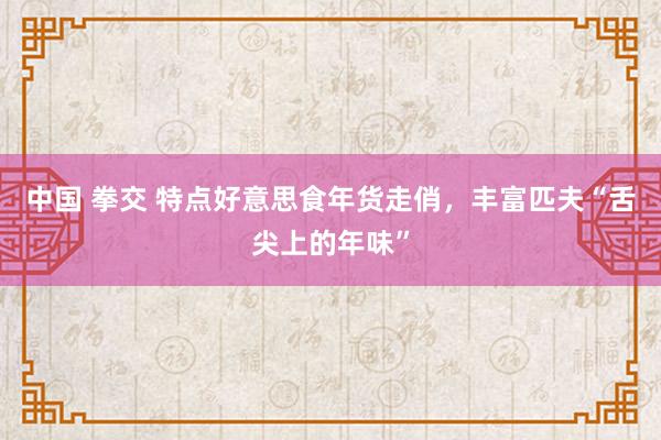 中国 拳交 特点好意思食年货走俏，丰富匹夫“舌尖上的年味”