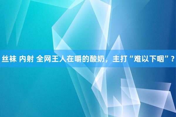 丝袜 内射 全网王人在嚼的酸奶，主打“难以下咽”？