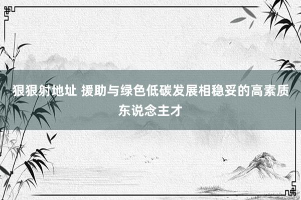 狠狠射地址 援助与绿色低碳发展相稳妥的高素质东说念主才