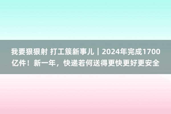 我要狠狠射 打工簇新事儿｜2024年完成1700亿件！新一年，快递若何送得更快更好更安全