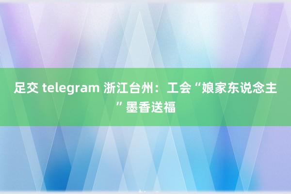 足交 telegram 浙江台州：工会“娘家东说念主”墨香送福