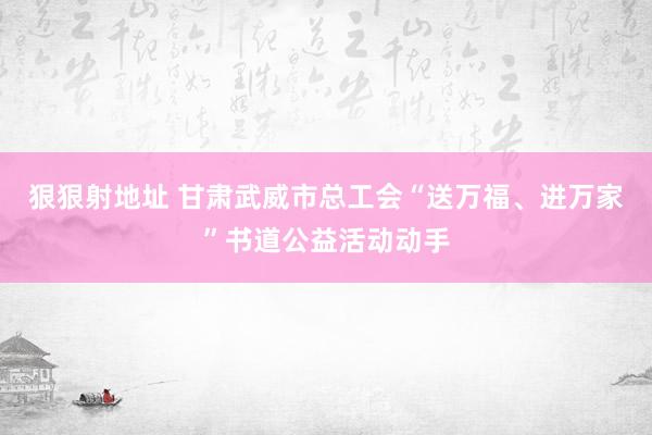 狠狠射地址 甘肃武威市总工会“送万福、进万家”书道公益活动动手