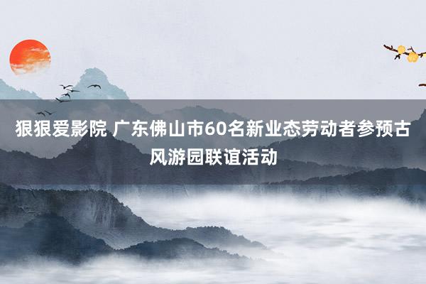 狠狠爱影院 广东佛山市60名新业态劳动者参预古风游园联谊活动