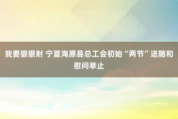 我要狠狠射 宁夏海原县总工会初始“两节”送随和慰问举止