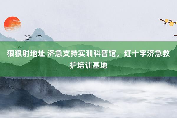 狠狠射地址 济急支持实训科普馆，红十字济急救护培训基地