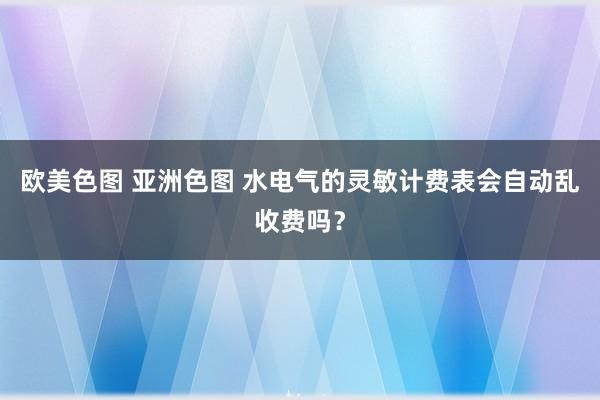 欧美色图 亚洲色图 水电气的灵敏计费表会自动乱收费吗？