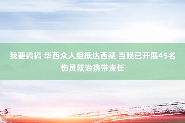 我要搞搞 华西众人组抵达西藏 当晚已开展45名伤员救治携带责任