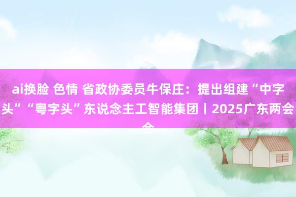 ai换脸 色情 省政协委员牛保庄：提出组建“中字头”“粤字头”东说念主工智能集团丨2025广东两会