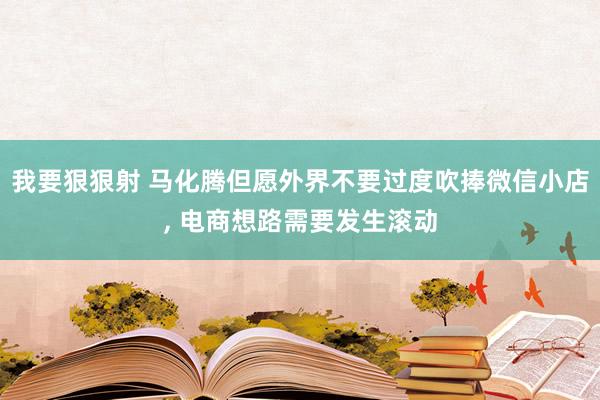 我要狠狠射 马化腾但愿外界不要过度吹捧微信小店， 电商想路需要发生滚动