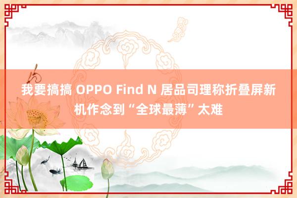 我要搞搞 OPPO Find N 居品司理称折叠屏新机作念到“全球最薄”太难