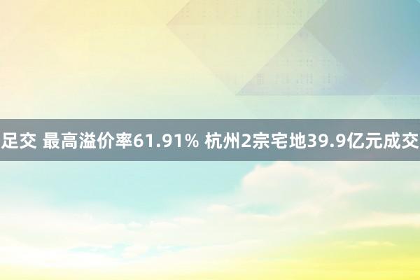 足交 最高溢价率61.91% 杭州2宗宅地39.9亿元成交