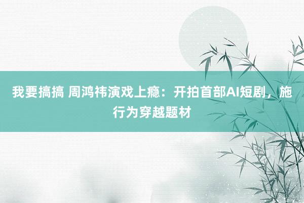 我要搞搞 周鸿祎演戏上瘾：开拍首部AI短剧，施行为穿越题材