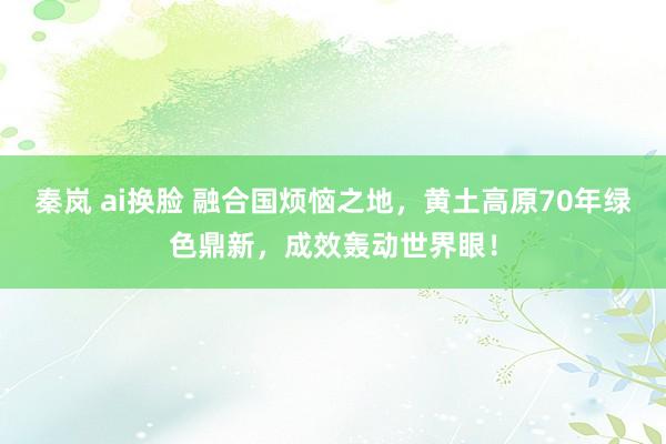 秦岚 ai换脸 融合国烦恼之地，黄土高原70年绿色鼎新，成效轰动世界眼！