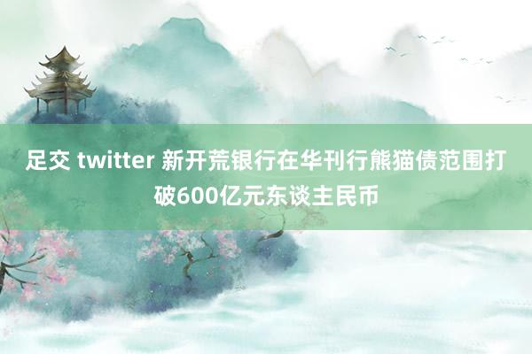 足交 twitter 新开荒银行在华刊行熊猫债范围打破600亿元东谈主民币