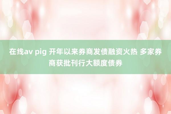 在线av pig 开年以来券商发债融资火热 多家券商获批刊行大额度债券