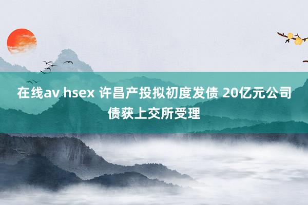 在线av hsex 许昌产投拟初度发债 20亿元公司债获上交所受理