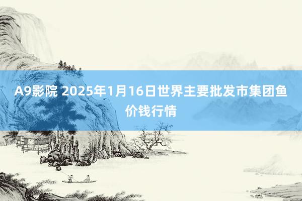 A9影院 2025年1月16日世界主要批发市集团鱼价钱行情