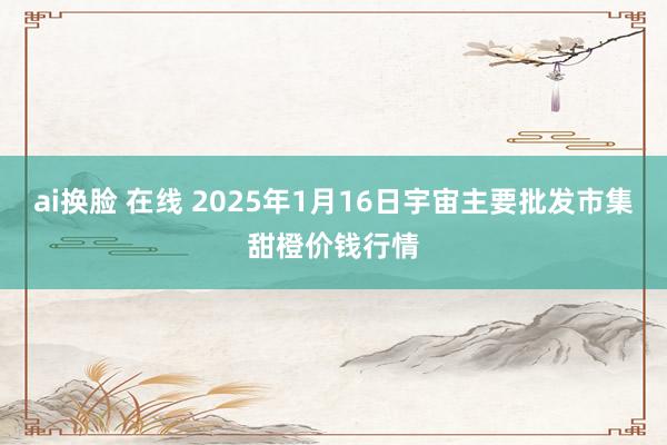 ai换脸 在线 2025年1月16日宇宙主要批发市集甜橙价钱行情